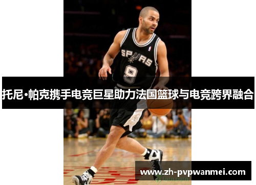 托尼·帕克携手电竞巨星助力法国篮球与电竞跨界融合